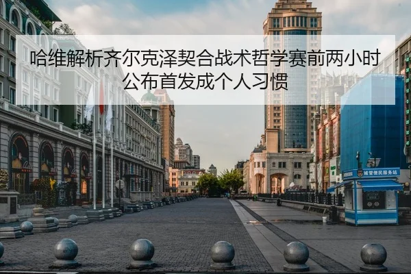 哈维解析齐尔克泽契合战术哲学赛前两小时公布首发成个人习惯